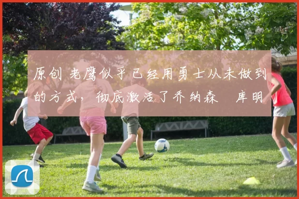 原创 老鹰似乎已经用勇士从未做到的方式,彻底激活了乔纳森・库明加