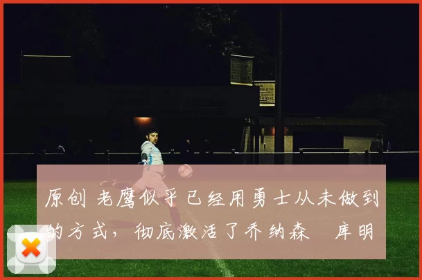 原创 老鹰似乎已经用勇士从未做到的方式，彻底激活了乔纳森・库明加