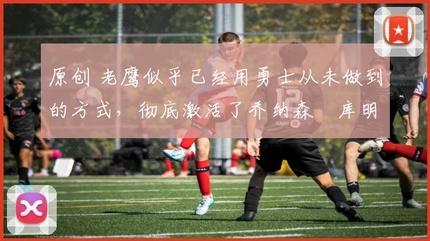 原创 老鹰似乎已经用勇士从未做到的方式,彻底激活了乔纳森・库明加