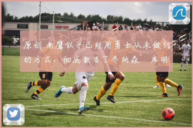 原创 老鹰似乎已经用勇士从未做到的方式,彻底激活了乔纳森・库明加