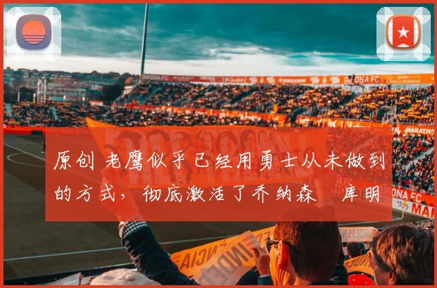 原创 老鹰似乎已经用勇士从未做到的方式，彻底激活了乔纳森・库明加