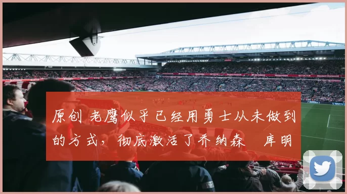 原创 老鹰似乎已经用勇士从未做到的方式,彻底激活了乔纳森・库明加