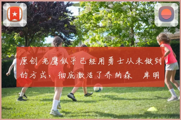 原创 老鹰似乎已经用勇士从未做到的方式，彻底激活了乔纳森・库明加