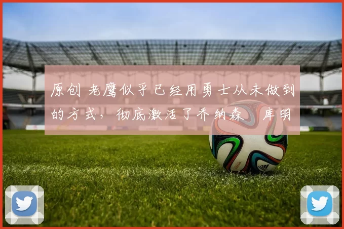 原创 老鹰似乎已经用勇士从未做到的方式，彻底激活了乔纳森・库明加