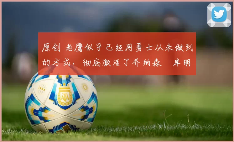 原创 老鹰似乎已经用勇士从未做到的方式,彻底激活了乔纳森・库明加