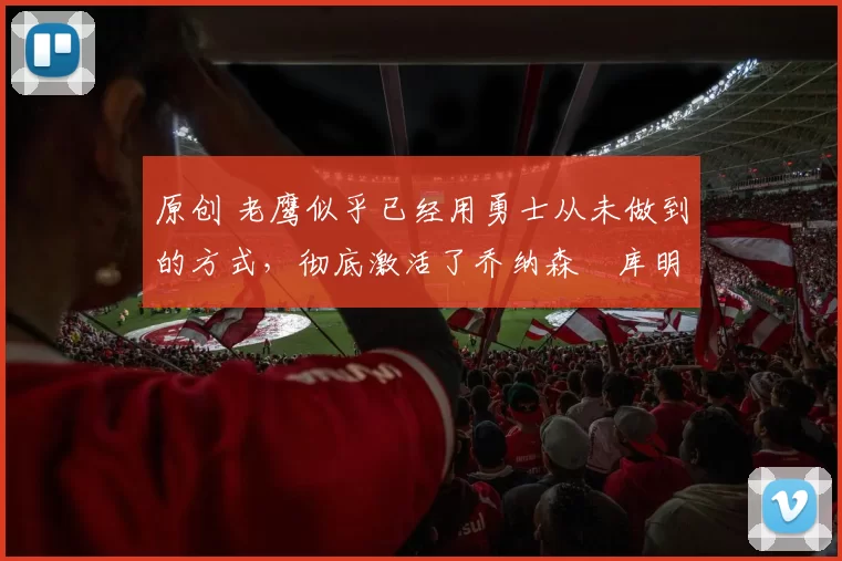原创 老鹰似乎已经用勇士从未做到的方式,彻底激活了乔纳森・库明加