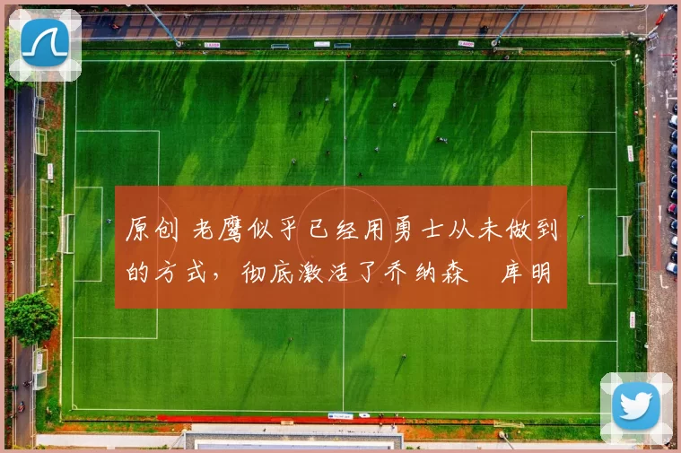 原创 老鹰似乎已经用勇士从未做到的方式，彻底激活了乔纳森・库明加