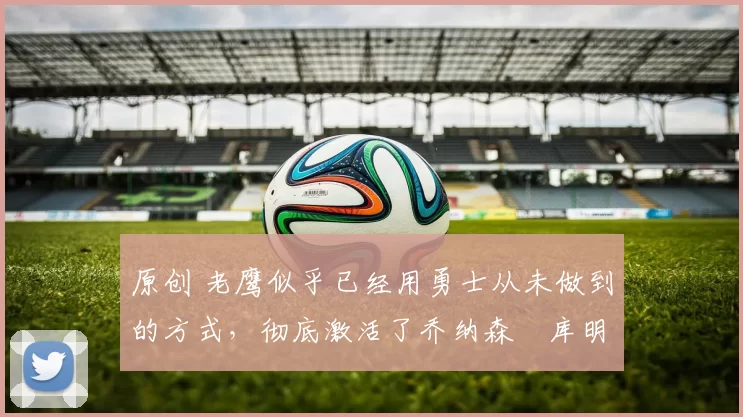 原创 老鹰似乎已经用勇士从未做到的方式，彻底激活了乔纳森・库明加