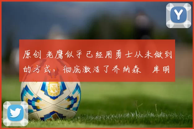 原创 老鹰似乎已经用勇士从未做到的方式,彻底激活了乔纳森・库明加