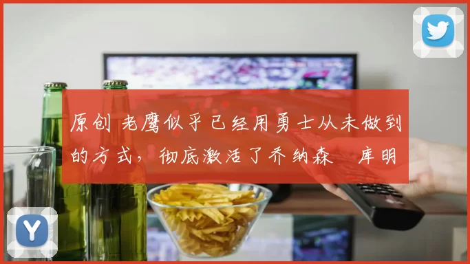原创 老鹰似乎已经用勇士从未做到的方式，彻底激活了乔纳森・库明加