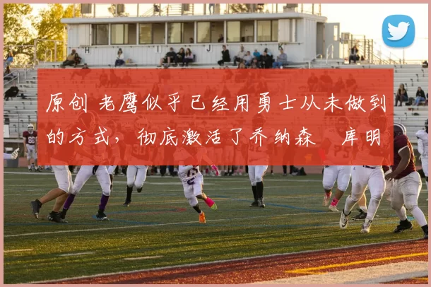 原创 老鹰似乎已经用勇士从未做到的方式，彻底激活了乔纳森・库明加