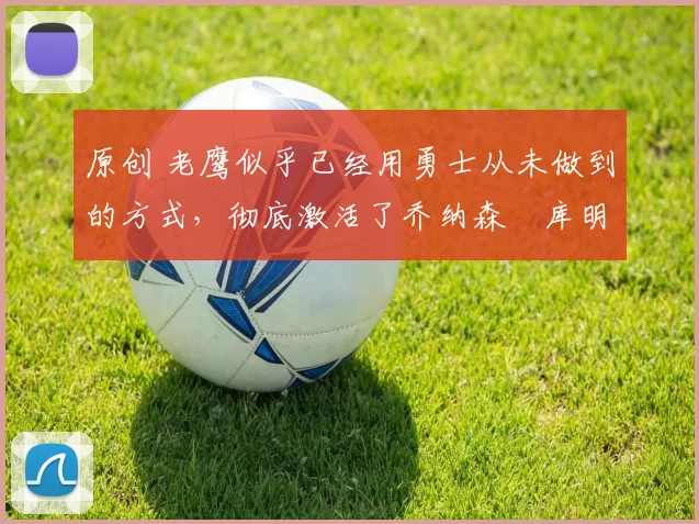 原创 老鹰似乎已经用勇士从未做到的方式，彻底激活了乔纳森・库明加