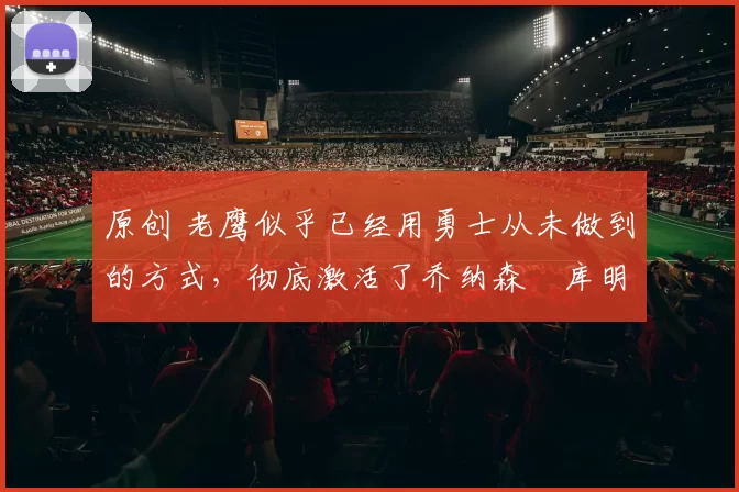 原创 老鹰似乎已经用勇士从未做到的方式,彻底激活了乔纳森・库明加