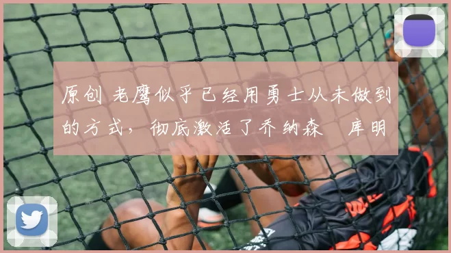 原创 老鹰似乎已经用勇士从未做到的方式，彻底激活了乔纳森・库明加