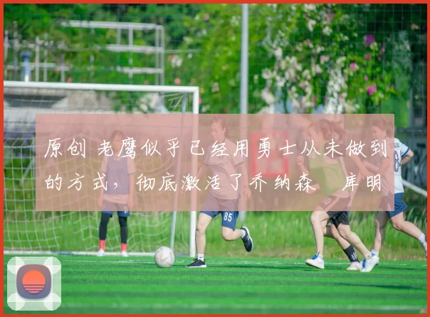 原创 老鹰似乎已经用勇士从未做到的方式,彻底激活了乔纳森・库明加