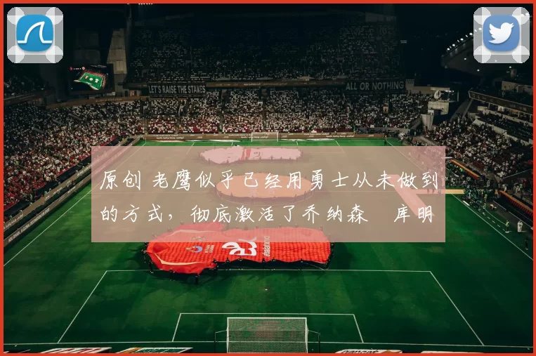 原创 老鹰似乎已经用勇士从未做到的方式,彻底激活了乔纳森・库明加