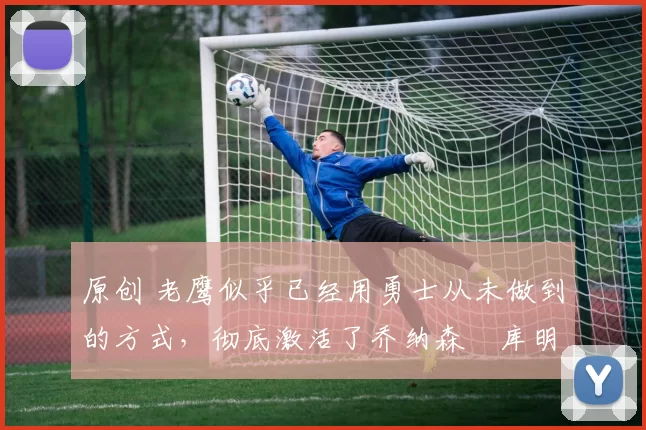 原创 老鹰似乎已经用勇士从未做到的方式,彻底激活了乔纳森・库明加