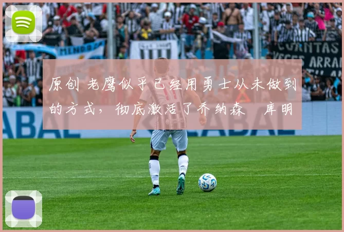 原创 老鹰似乎已经用勇士从未做到的方式,彻底激活了乔纳森・库明加