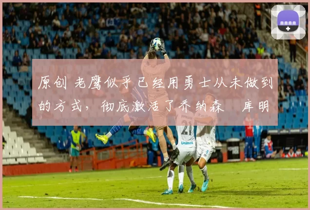 原创 老鹰似乎已经用勇士从未做到的方式,彻底激活了乔纳森・库明加