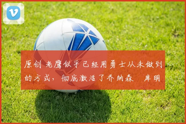 原创 老鹰似乎已经用勇士从未做到的方式，彻底激活了乔纳森・库明加