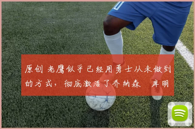 原创 老鹰似乎已经用勇士从未做到的方式,彻底激活了乔纳森・库明加