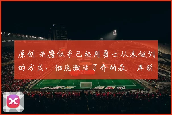 原创 老鹰似乎已经用勇士从未做到的方式,彻底激活了乔纳森・库明加