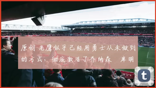 原创 老鹰似乎已经用勇士从未做到的方式，彻底激活了乔纳森・库明加