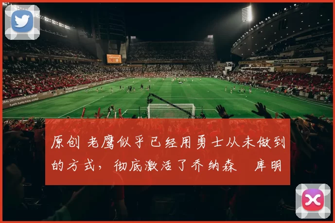 原创 老鹰似乎已经用勇士从未做到的方式，彻底激活了乔纳森・库明加