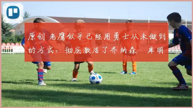 原创 老鹰似乎已经用勇士从未做到的方式，彻底激活了乔纳森・库明加