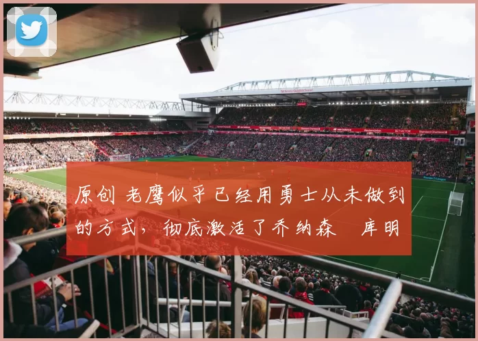 原创 老鹰似乎已经用勇士从未做到的方式,彻底激活了乔纳森・库明加