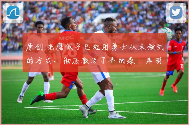 原创 老鹰似乎已经用勇士从未做到的方式,彻底激活了乔纳森・库明加