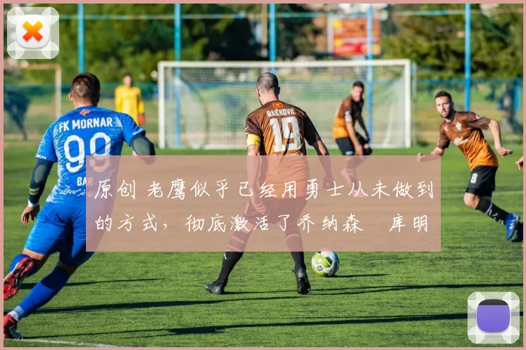 原创 老鹰似乎已经用勇士从未做到的方式,彻底激活了乔纳森・库明加