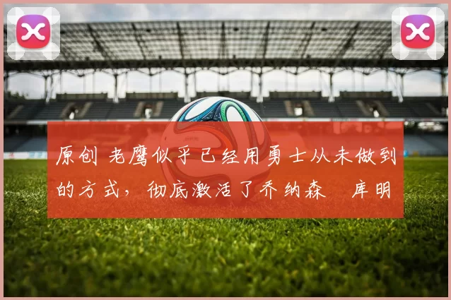 原创 老鹰似乎已经用勇士从未做到的方式，彻底激活了乔纳森・库明加