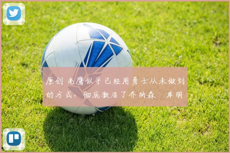 原创 老鹰似乎已经用勇士从未做到的方式,彻底激活了乔纳森・库明加