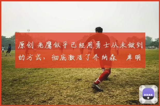 原创 老鹰似乎已经用勇士从未做到的方式,彻底激活了乔纳森・库明加