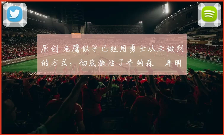 原创 老鹰似乎已经用勇士从未做到的方式，彻底激活了乔纳森・库明加