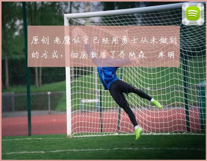 原创 老鹰似乎已经用勇士从未做到的方式，彻底激活了乔纳森・库明加