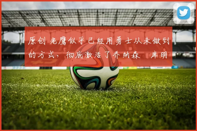 原创 老鹰似乎已经用勇士从未做到的方式，彻底激活了乔纳森・库明加