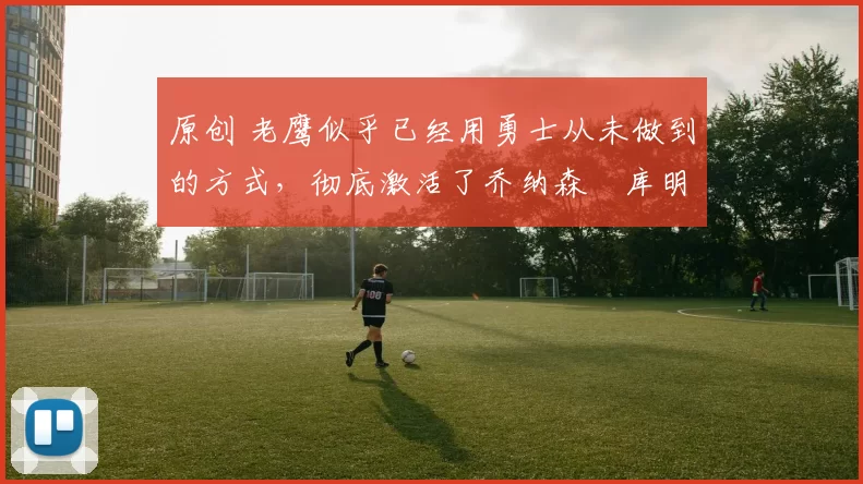 原创 老鹰似乎已经用勇士从未做到的方式,彻底激活了乔纳森・库明加