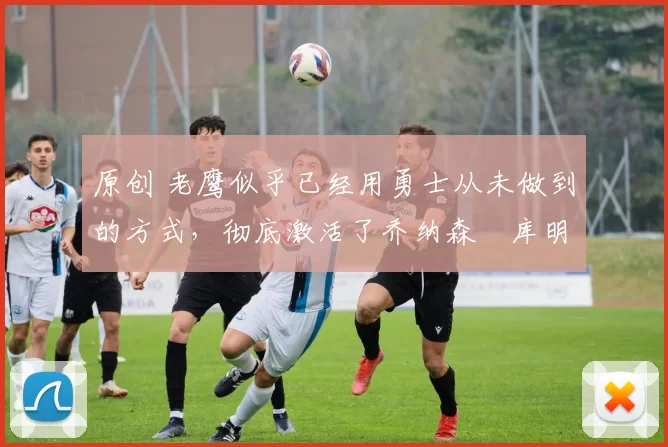 原创 老鹰似乎已经用勇士从未做到的方式，彻底激活了乔纳森・库明加