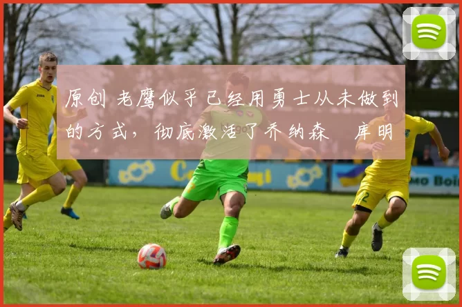 原创 老鹰似乎已经用勇士从未做到的方式,彻底激活了乔纳森・库明加