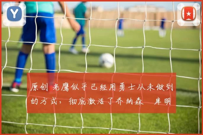 原创 老鹰似乎已经用勇士从未做到的方式，彻底激活了乔纳森・库明加