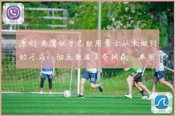 原创 老鹰似乎已经用勇士从未做到的方式,彻底激活了乔纳森・库明加