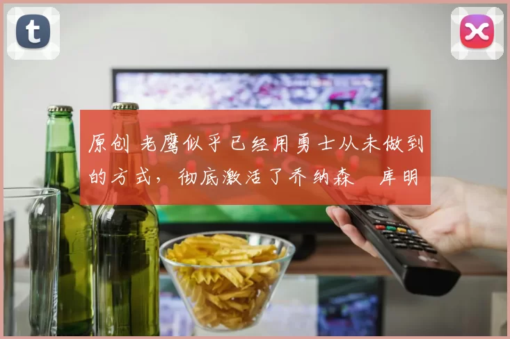 原创 老鹰似乎已经用勇士从未做到的方式，彻底激活了乔纳森・库明加