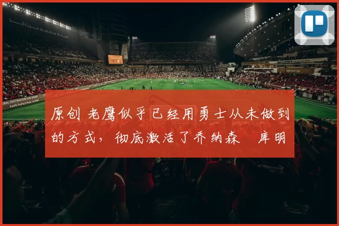 原创 老鹰似乎已经用勇士从未做到的方式，彻底激活了乔纳森・库明加