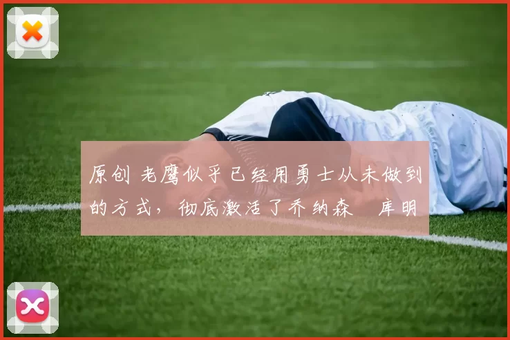 原创 老鹰似乎已经用勇士从未做到的方式，彻底激活了乔纳森・库明加