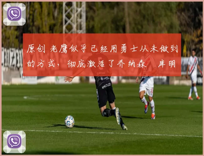 原创 老鹰似乎已经用勇士从未做到的方式,彻底激活了乔纳森・库明加