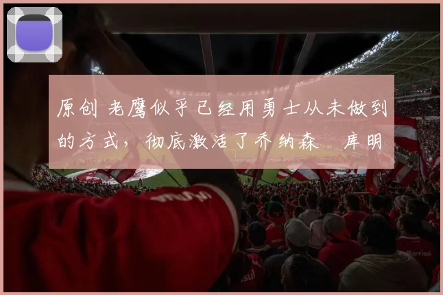 原创 老鹰似乎已经用勇士从未做到的方式,彻底激活了乔纳森・库明加