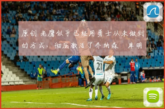 原创 老鹰似乎已经用勇士从未做到的方式，彻底激活了乔纳森・库明加