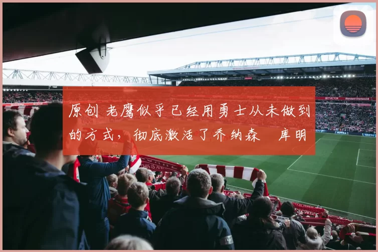 原创 老鹰似乎已经用勇士从未做到的方式,彻底激活了乔纳森・库明加